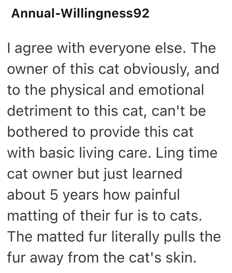 Annual-Willingness92 I agree with everyone else. The owner of this cat obviously, and to the physical and emotional detriment to this cat, can't be bothered to provide this cat with basic living care. Ling time cat owner but just learned about 5 years how painful matting of their fur is to cats. The matted fur literally pulls the fur away from the cat's skin.