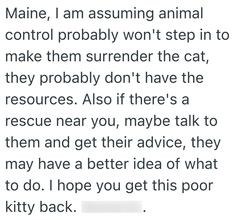 Maine, I am assuming animal control probably won't step in to make them surrender the cat, they probably don't have the resources. Also if there's a rescue near you, maybe talk to them and get their advice, they may have a better idea of what to do. I hope you get this poor kitty back.