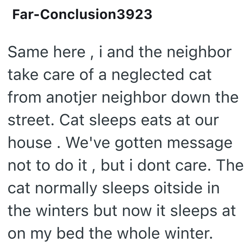 Far-Conclusion3923 Same here, i and the neighbor take care of a neglected cat from anotjer neighbor down the street. Cat sleeps eats at our house. We've gotten message not to do it, but i dont care. The cat normally sleeps oitside in the winters but now it sleeps at on my bed the whole winter.