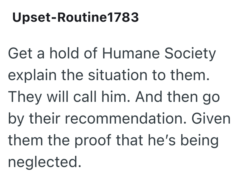 Upset-Routine1783 Get a hold of Humane Society explain the situation to them. They will call him. And then go by their recommendation. Given them the proof that he's being neglected.