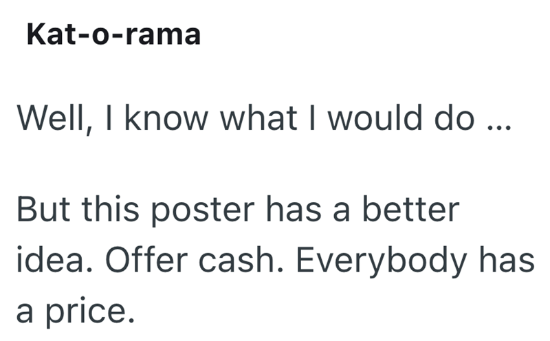 Kat-o-rama Well, I know what I would do... But this poster has a better idea. Offer cash. Everybody has a price.