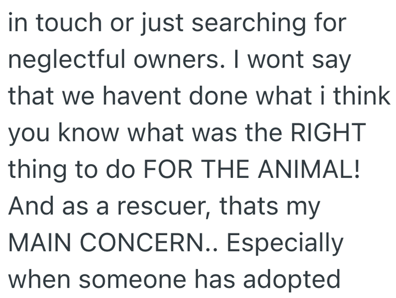 in touch or just searching for neglectful owners. I wont say that we havent done what i think you know what was the RIGHT thing to do FOR THE ANIMAL! And as a rescuer, thats my MAIN CONCERN.. Especially when someone has adopted
