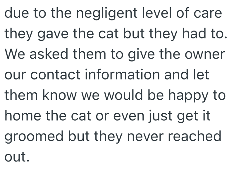 due to the negligent level of care they gave the cat but they had to. We asked them to give the owner our contact information and let them know we would be happy to home the cat or even just get it groomed but they never reached out.
