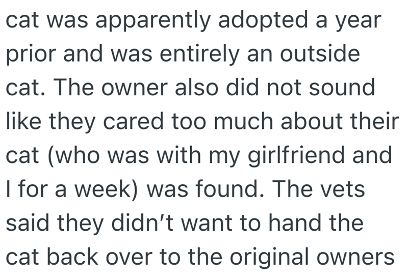 cat was apparently adopted a year prior and was entirely an outside cat. The owner also did not sound like they cared too much about their cat (who was with my girlfriend and I for a week) was found. The vets said they didn't want to hand the cat back over to the original owners