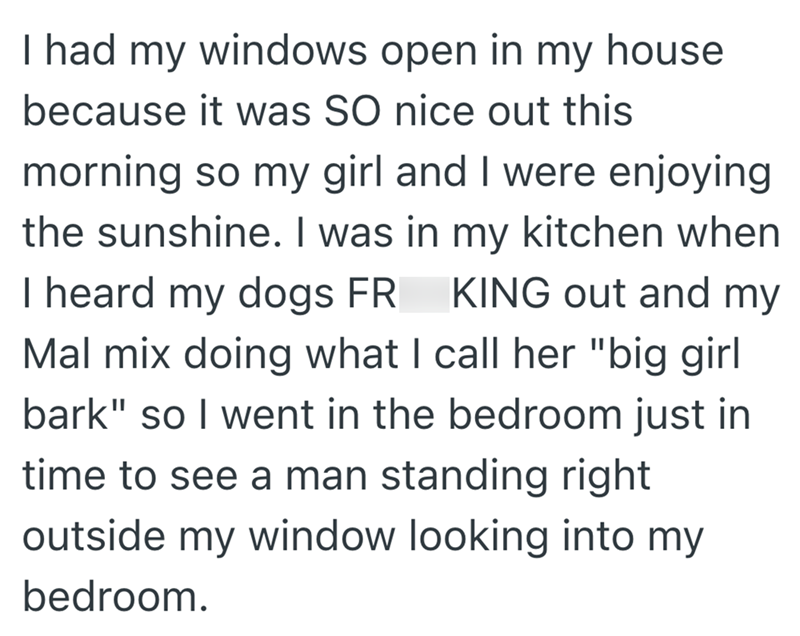 I had my windows open in my house because it was SO nice out this morning so my girl and I were enjoying the sunshine. I was in my kitchen when I heard my dogs FR KING out and my Mal mix doing what I call her "big girl bark" so I went in the bedroom just in time to see a man standing right outside my window looking into my bedroom.