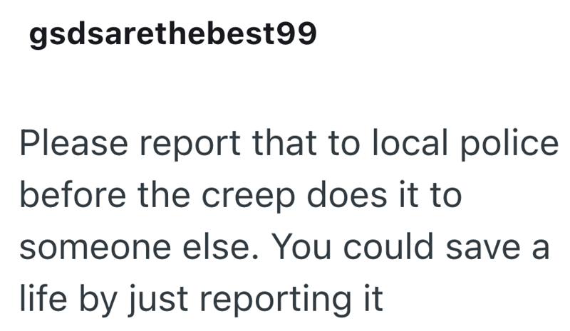 gsdsarethebest99 Please report that to local police before the creep does it to someone else. You could save a life by just reporting it