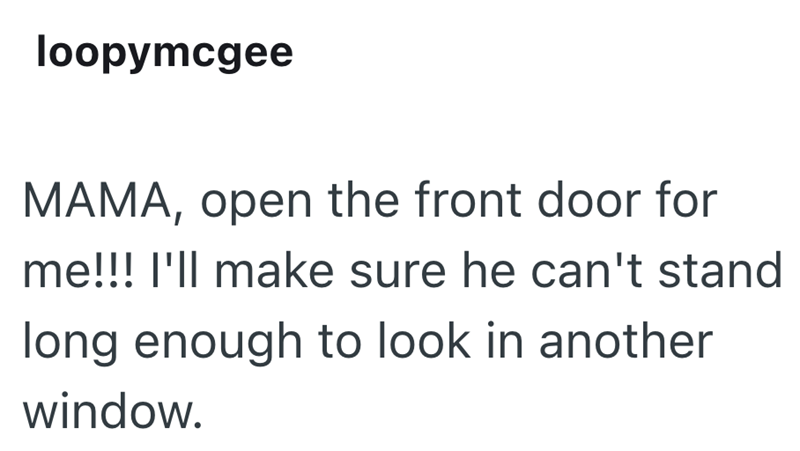 loopymcgee MAMA, open the front door for me!!! I'll make sure he can't stand long enough to look in another window.