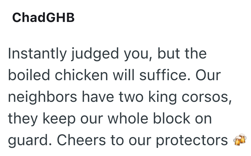 ChadGHB Instantly judged you, but the boiled chicken will suffice. Our neighbors have two king corsos, they keep our whole block on guard. Cheers to our protectors
