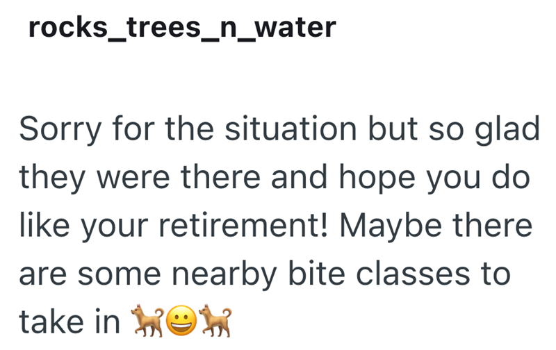 rocks_trees_n_water Sorry for the situation but so glad they were there and hope you do like your retirement! Maybe there are some nearby bite classes to take in ☺w