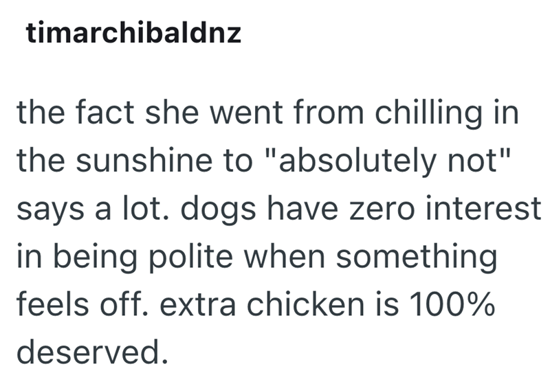 timarchibaldnz the fact she went from chilling in the sunshine to "absolutely not" says a lot. dogs have zero interest in being polite when something feels off. extra chicken is 100% deserved.