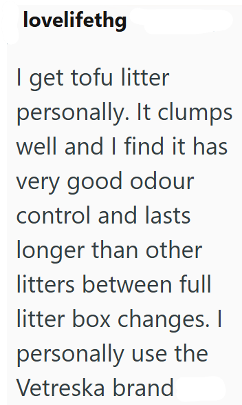 lovelifethg I get tofu litter personally. It clumps well and I find it has very good odour control and lasts longer than other litters between full litter box changes. I personally use the Vetreska brand