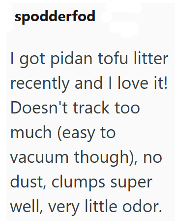 spodderfod I got pidan tofu litter recently and I love it! Doesn't track too much (easy to vacuum though), no dust, clumps super well, very little odor.