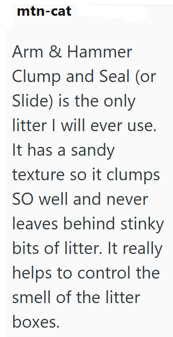 mtn-cat Arm & Hammer Clump and Seal (or Slide) is the only litter I will ever use. It has a sandy texture so it clumps SO well and never leaves behind stinky bits of litter. It really helps to control the smell of the litter boxes.