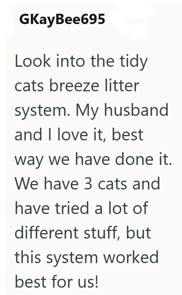 GKayBee695 Look into the tidy cats breeze litter system. My husband and I love it, best way we have done it. We have 3 cats and have tried a lot of different stuff, but this system worked best for us!