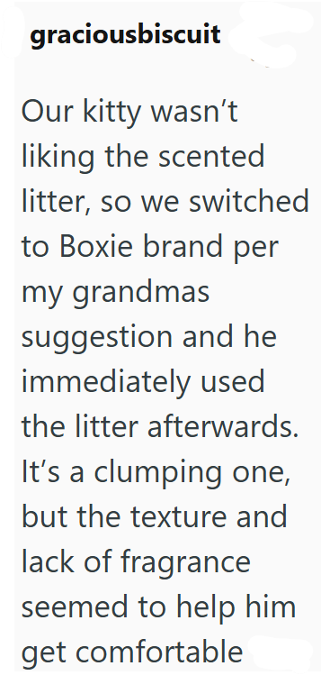 graciousbiscuit Our kitty wasn't liking the scented litter, so we switched to Boxie brand per my grandmas suggestion and he immediately used the litter afterwards. It's a clumping one, but the texture and lack of fragrance seemed to help him get comfortable