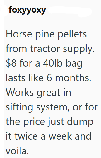 foxyyoxy Horse pine pellets from tractor supply. $8 for a 40lb bag lasts like 6 months. Works great in sifting system, or for the price just dump it twice a week and voila.