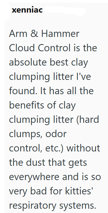 xenniac Arm & Hammer Cloud Control is the absolute best clay clumping litter I've found. It has all the benefits of clay clumping litter (hard clumps, odor control, etc.) without the dust that gets everywhere and is so very bad for kitties' respiratory systems.