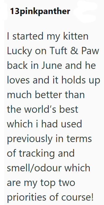 13pinkpanther I started my kitten Lucky on Tuft & Paw back in June and he loves and it holds up much better than the world's best which i had used previously in terms of tracking and smell/odour which are my top two priorities of course!