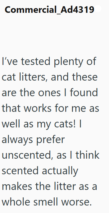 Commercial_Ad4319 I've tested plenty of cat litters, and these are the ones I found that works for me as well as my cats! | always prefer unscented, as I think scented actually makes the litter as a whole smell worse.