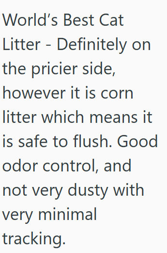 World's Best Cat Litter Definitely on the pricier side, however it is corn litter which means it is safe to flush. Good odor control, and not very dusty with very minimal tracking.