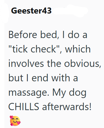 Geester43 Before bed, I do a "tick check", which involves the obvious, but I end with a massage. My dog CHILLS afterwards!