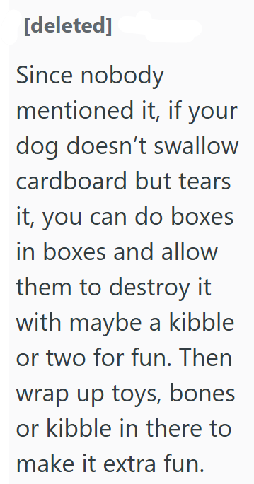 [deleted] Since nobody mentioned it, if your dog doesn't swallow cardboard but tears it, you can do boxes in boxes and allow them to destroy it with maybe a kibble or two for fun. Then wrap up toys, bones or kibble in there to make it extra fun.