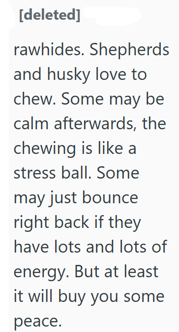 [deleted] rawhides. Shepherds and husky love to chew. Some may be calm afterwards, the chewing is like a stress ball. Some may just bounce right back if they have lots and lots of energy. But at least it will buy you some peace.