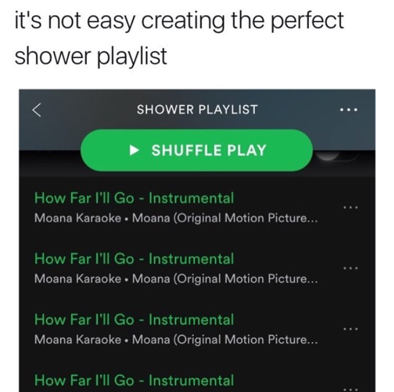 it's not easy creating the perfect shower playlist SHOWER PLAYLIST SHUFFLE PLAY How Far I'll Go - Instrumental Moana Karaoke Moana (Original Motion Picture... • How Far I'll Go - Instrumental Moana Karaoke Moana (Original Motion Picture... How Far I'll Go - Instrumental Moana Karaoke Moana (Original Motion Picture... How Far I'll Go - Instrumental