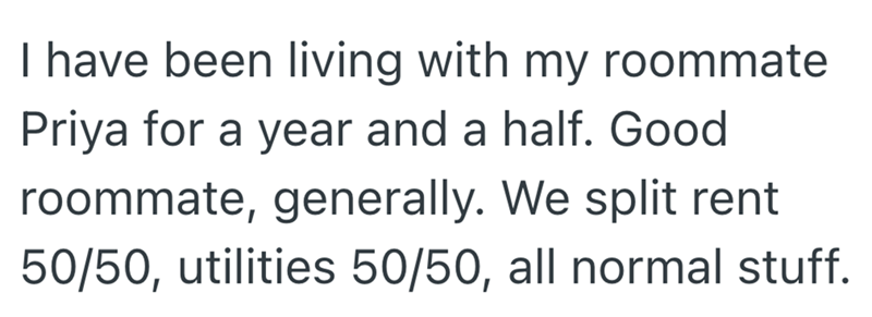I have been living with my roommate Priya for a year and a half. Good roommate, generally. We split rent 50/50, utilities 50/50, all normal stuff.