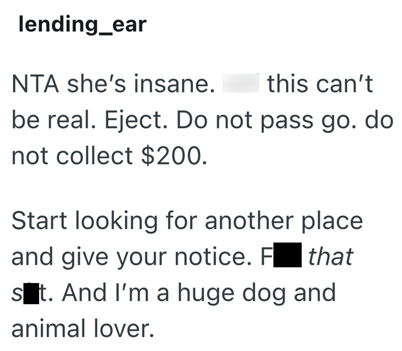 lending_ear NTA she's insane. this can't be real. Eject. Do not pass go. do not collect $200. Start looking for another place and give your notice. F☐ that st. And I'm a huge dog and animal lover.