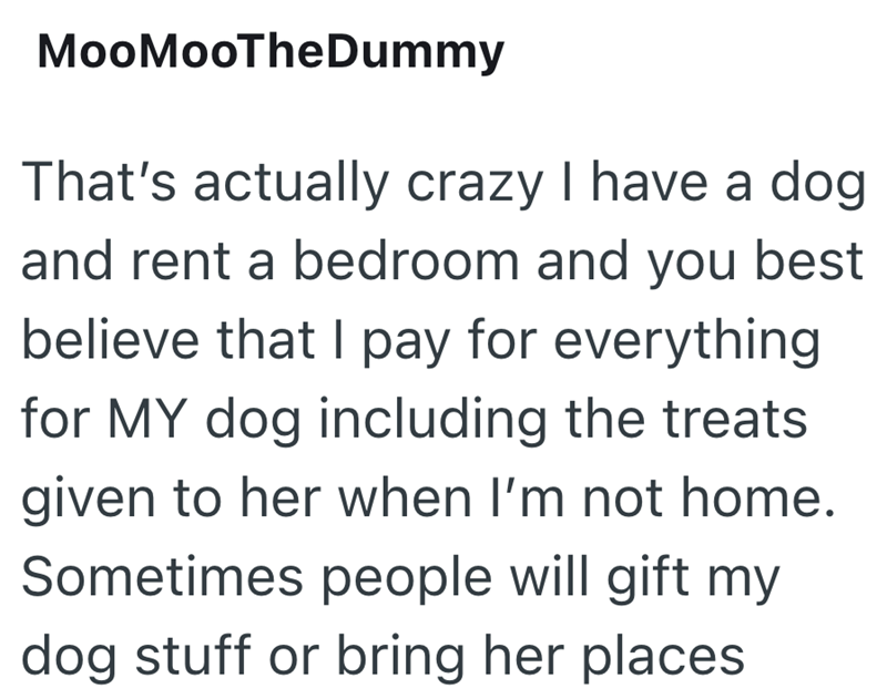 MooMooTheDummy That's actually crazy I have a dog and rent a bedroom and you best believe that I pay for everything for MY dog including the treats given to her when I'm not home. Sometimes people will gift my dog stuff or bring her places