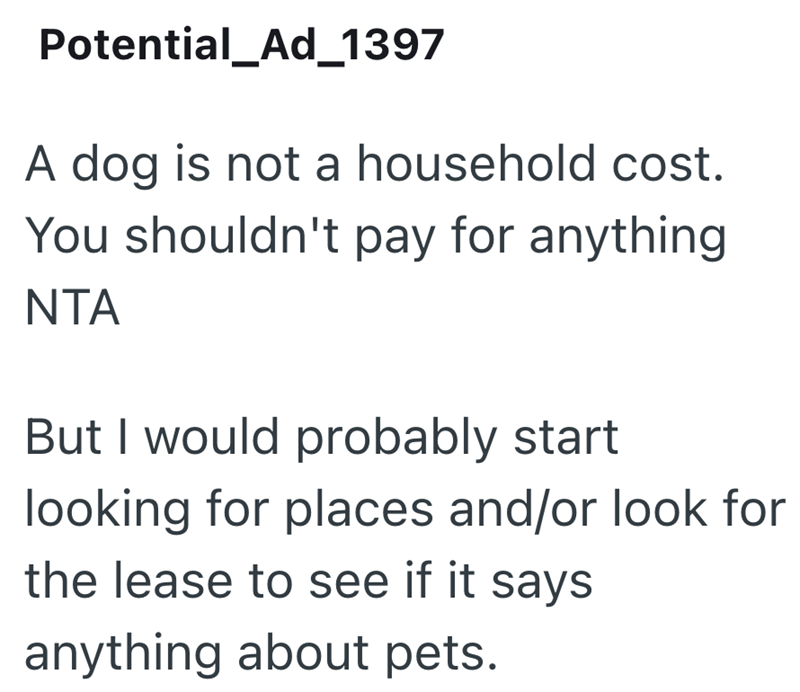 Potential_Ad_1397 A dog is not a household cost. You shouldn't pay for anything NTA But I would probably start looking for places and/or look for the lease to see if it says anything about pets.