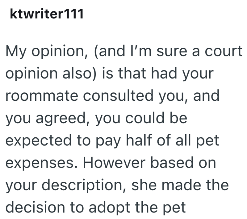 ktwriter111 My opinion, (and I'm sure a court opinion also) is that had your roommate consulted you, and you agreed, you could be expected to pay half of all pet expenses. However based on your description, she made the decision to adopt the pet
