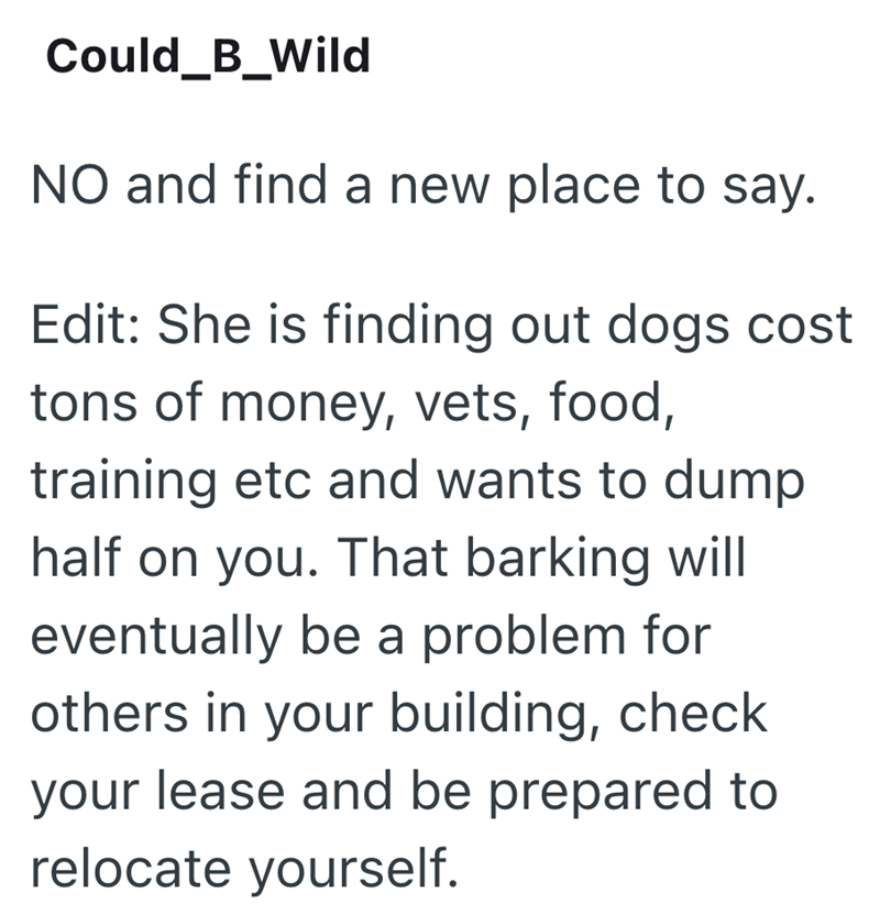 Could_B_Wild NO and find a new place to say. Edit: She is finding out dogs cost tons of money, vets, food, training etc and wants to dump half on you. That barking will eventually be a problem for others in your building, check your lease and be prepared to relocate yourself.