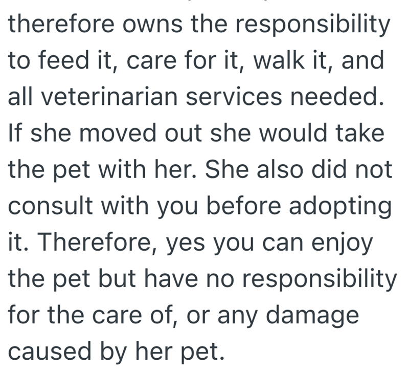 therefore owns the responsibility to feed it, care for it, walk it, and all veterinarian services needed. If she moved out she would take the pet with her. She also did not consult with you before adopting it. Therefore, yes you can enjoy the pet but have no responsibility for the care of, or any damage caused by her pet.