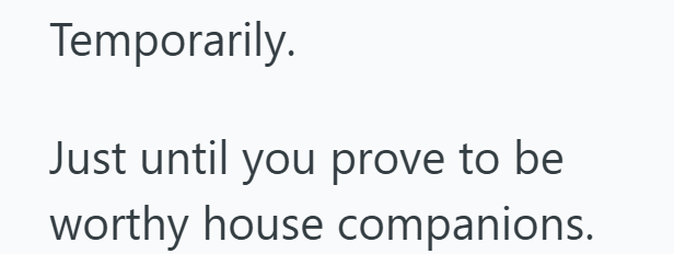 Temporarily. Just until you prove to be worthy house companions.