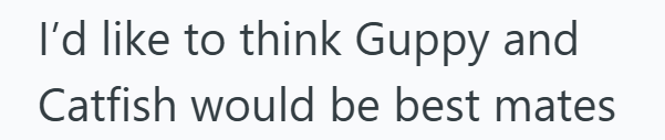 I'd like to think Guppy and Catfish would be best mates