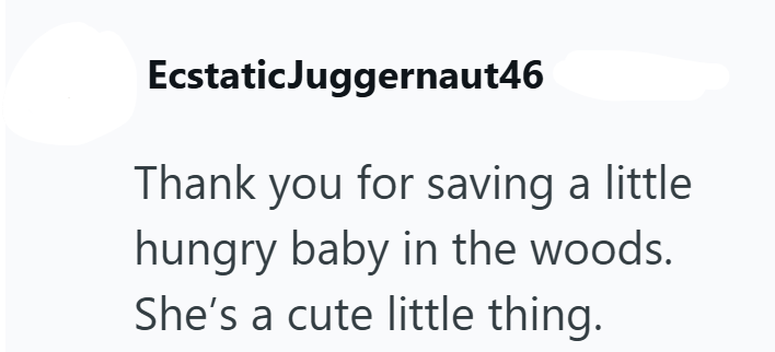 Ecstatic Juggernaut46 Thank you for saving a little hungry baby in the woods. She's a cute little thing.