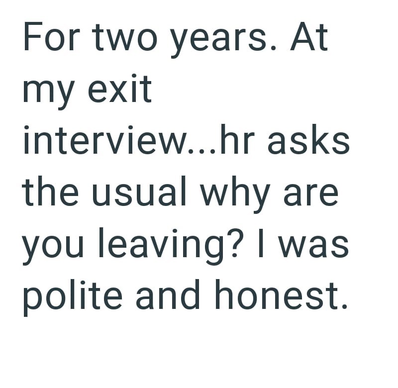 For two years. At my exit interview...hr asks the usual why are you leaving? I was polite and honest.
