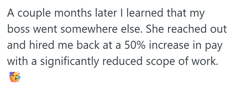 A couple months later I learned that my boss went somewhere else. She reached out and hired me back at a 50% increase in pay with a significantly reduced scope of work.