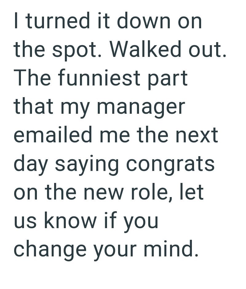 I turned it down on the spot. Walked out. The funniest part that my manager emailed me the next day saying congrats on the new role, let us know if you change your mind.