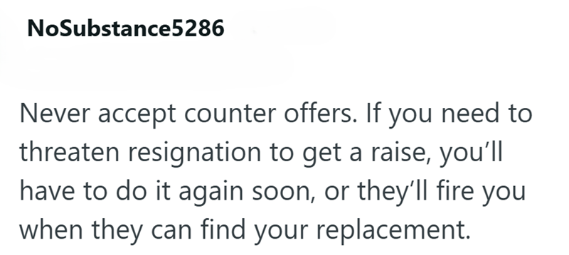 NoSubstance5286 Never accept counter offers. If you need to threaten resignation to get a raise, you'll have to do it again soon, or they'll fire you when they can find your replacement.