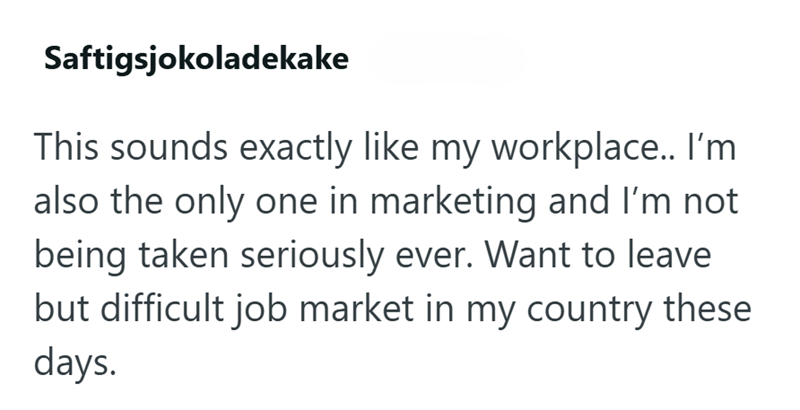Saftigsjokoladekake This sounds exactly like my workplace.. I'm also the only one in marketing and I'm not being taken seriously ever. Want to leave but difficult job market in my country these days.
