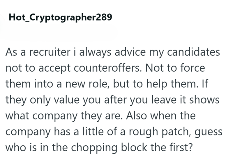 Hot_Cryptographer289 As a recruiter i always advice my candidates not to accept counteroffers. Not to force them into a new role, but to help them. If they only value you after you leave it shows what company they are. Also when the company has a little of a rough patch, guess who is in the chopping block the first?