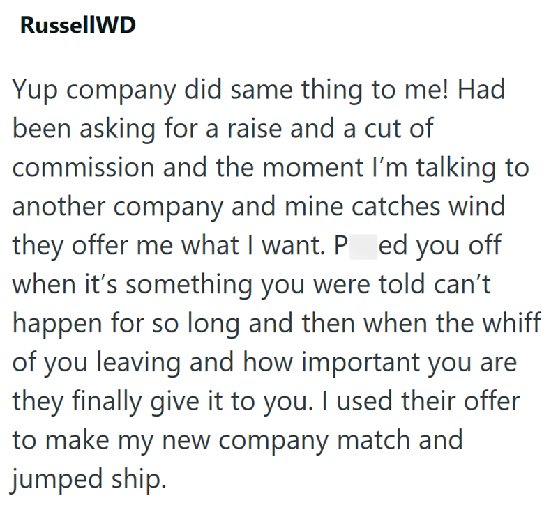 RussellWD Yup company did same thing to me! Had been asking for a raise and a cut of commission and the moment I'm talking to another company and mine catches wind they offer me what I want. Pred you off when it's something you were told can't happen for so long and then when the whiff of you leaving and how important you are they finally give it to you. I used their offer to make my new company match and jumped ship.