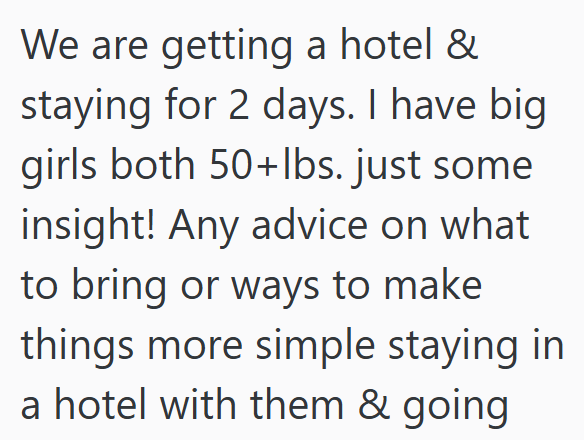We are getting a hotel & staying for 2 days. I have big girls both 50+lbs. just some insight! Any advice on what to bring or ways to make things more simple staying in a hotel with them & going