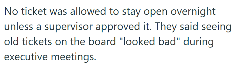 No ticket was allowed to stay open overnight unless a supervisor approved it. They said seeing. old tickets on the board "looked bad" during executive meetings.