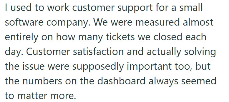I used to work customer support for a small software company. We were measured almost entirely on how many tickets we closed each day. Customer satisfaction and actually solving the issue were supposedly important too, but the numbers on the dashboard always seemed to matter more.