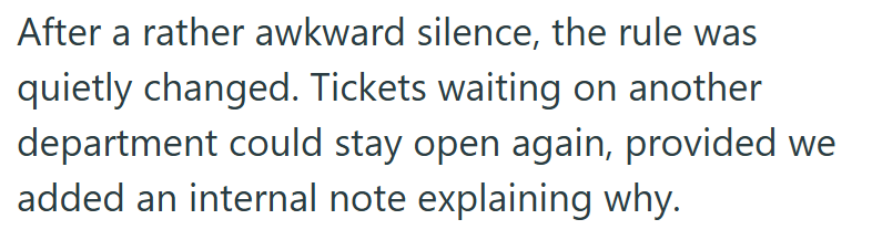 After a rather awkward silence, the rule was quietly changed. Tickets waiting on another. department could stay open again, provided we added an internal note explaining why.