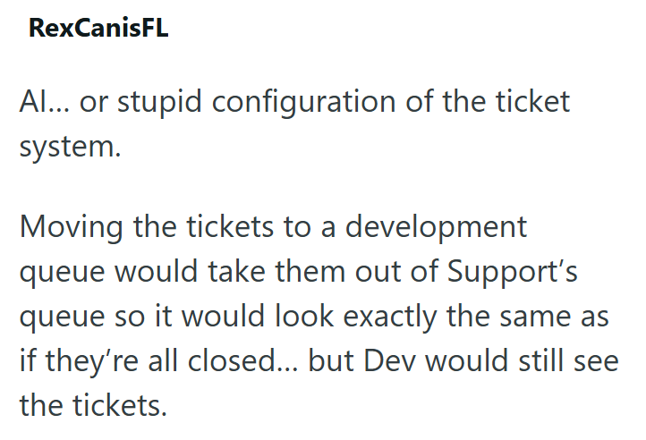 RexCanisFL Al... or stupid configuration of the ticket system. Moving the tickets to a development queue would take them out of Support's queue so it would look exactly the same as if they're all closed... but Dev would still see the tickets.